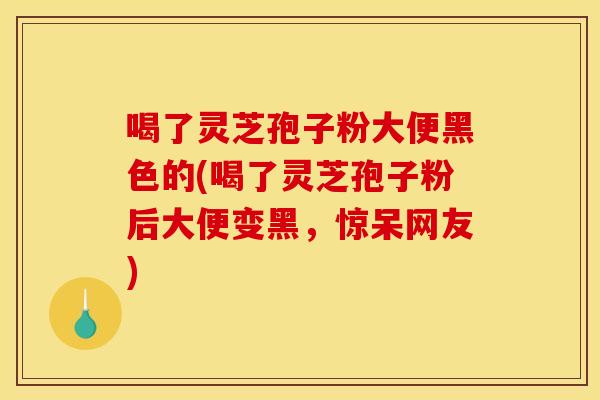 喝了灵芝孢子粉大便黑色的(喝了灵芝孢子粉后大便变黑，惊呆网友)