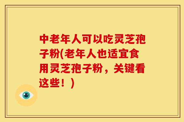 中老年人可以吃灵芝孢子粉(老年人也适宜食用灵芝孢子粉,关键看这些!)