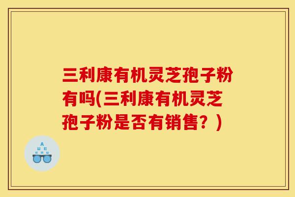 三利康有机灵芝孢子粉有吗(三利康有机灵芝孢子粉是否有销售？)