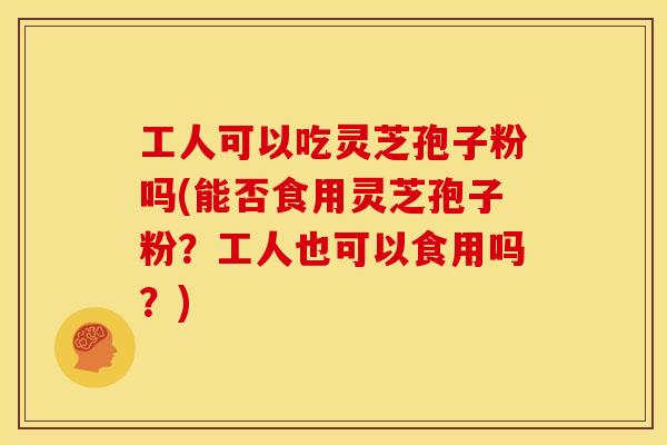 工人可以吃灵芝孢子粉吗(能否食用灵芝孢子粉?工人也可以食用吗?)