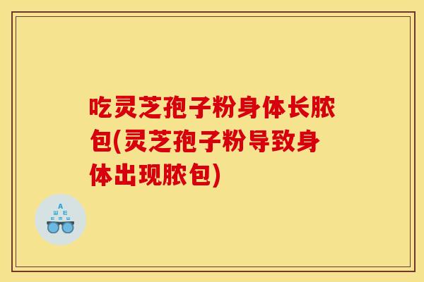 吃灵芝孢子粉身体长脓包(灵芝孢子粉导致身体出现脓包)
