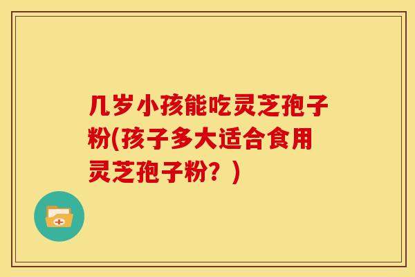 几岁小孩能吃灵芝孢子粉(孩子多大适合食用灵芝孢子粉？)