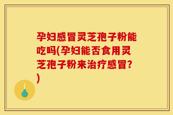 孕妇感冒灵芝孢子粉能吃吗(孕妇能否食用灵芝孢子粉来治疗感冒？)