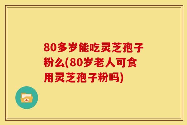 80多岁能吃灵芝孢子粉么(80岁老人可食用灵芝孢子粉吗)