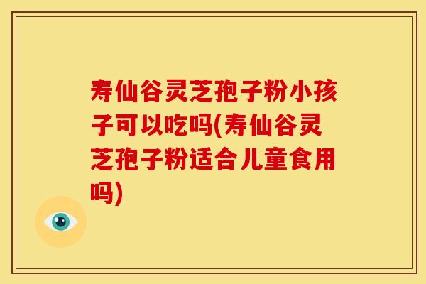 寿仙谷灵芝孢子粉小孩子可以吃吗(寿仙谷灵芝孢子粉适合儿童食用吗)