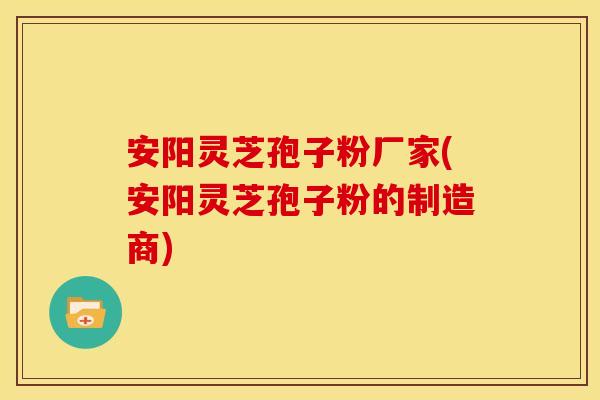 安阳灵芝孢子粉厂家(安阳灵芝孢子粉的制造商)