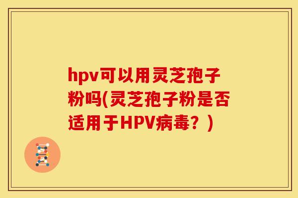 hpv可以用灵芝孢子粉吗(灵芝孢子粉是否适用于HPV病毒?)