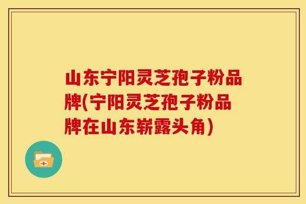 山东宁阳灵芝孢子粉品牌(宁阳灵芝孢子粉品牌在山东崭露头角)