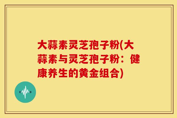 大蒜素灵芝孢子粉(大蒜素与灵芝孢子粉：健康养生的黄金组合)