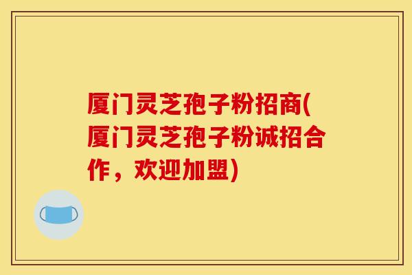 厦门灵芝孢子粉招商(厦门灵芝孢子粉诚招合作,欢迎加盟)