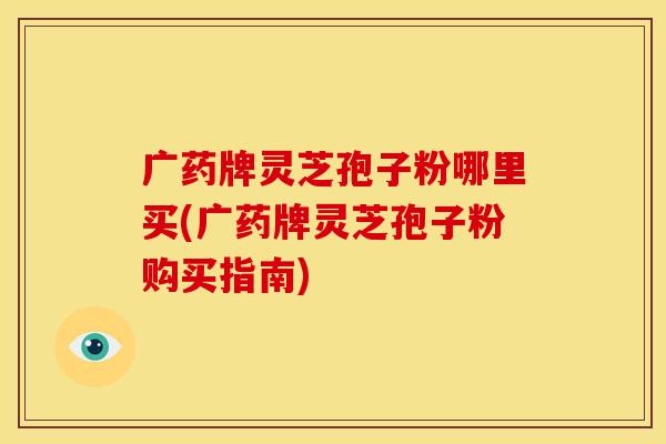 广药牌灵芝孢子粉哪里买(广药牌灵芝孢子粉购买指南)