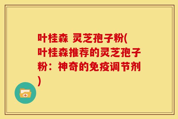 叶桂森 灵芝孢子粉(叶桂森推荐的灵芝孢子粉:神奇的免疫调节剂)