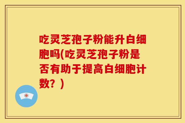 吃灵芝孢子粉能升白细胞吗(吃灵芝孢子粉是否有助于提高白细胞计数?)