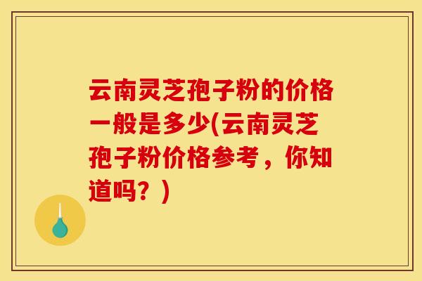 云南灵芝孢子粉的价格一般是多少(云南灵芝孢子粉价格参考，你知道吗？)