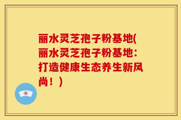 丽水灵芝孢子粉基地(丽水灵芝孢子粉基地:打造健康生态养生新风尚!)