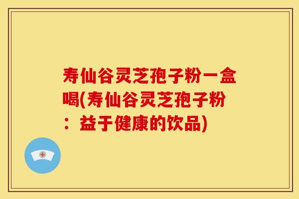 寿仙谷灵芝孢子粉一盒喝(寿仙谷灵芝孢子粉:益于健康的饮品)