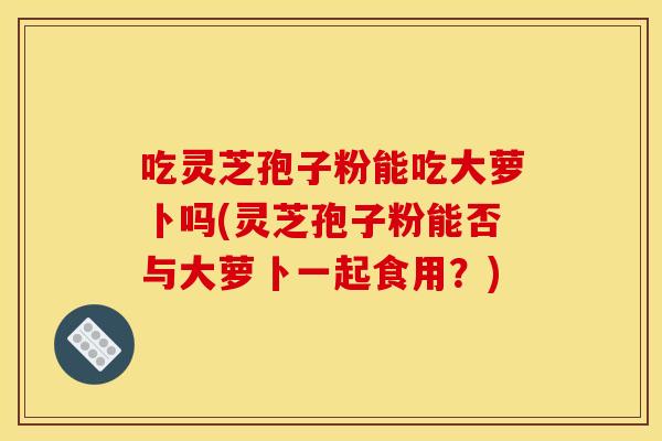 吃灵芝孢子粉能吃大萝卜吗(灵芝孢子粉能否与大萝卜一起食用?)