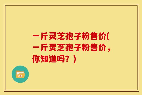 一斤灵芝孢子粉售价(一斤灵芝孢子粉售价，你知道吗？)