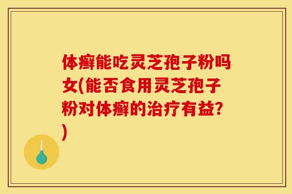 体癣能吃灵芝孢子粉吗女(能否食用灵芝孢子粉对体癣的治疗有益？)