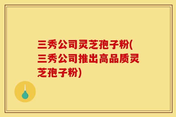 三秀公司灵芝孢子粉(三秀公司推出高品质灵芝孢子粉)