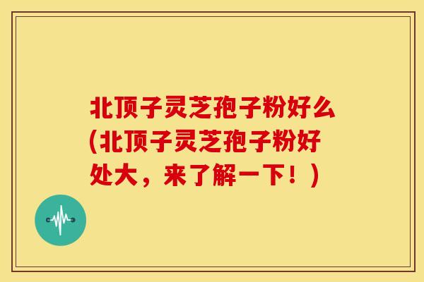 北顶子灵芝孢子粉好么(北顶子灵芝孢子粉好处大,来了解一下!)