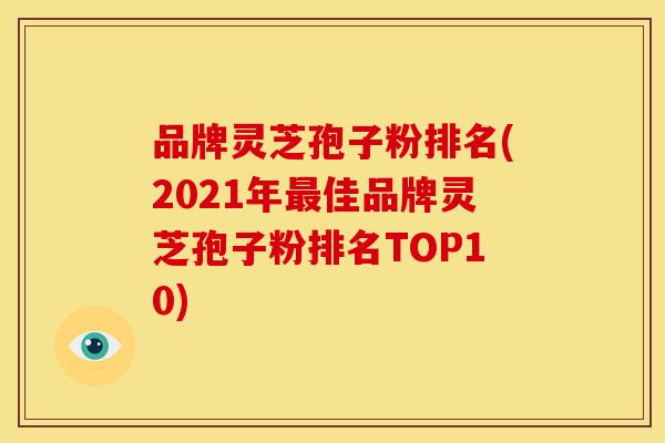品牌灵芝孢子粉排名(2021年最佳品牌灵芝孢子粉排名TOP10)