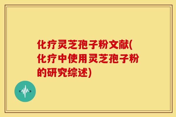化疗灵芝孢子粉文献(化疗中使用灵芝孢子粉的研究综述)