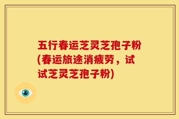 五行春运芝灵芝孢子粉(春运旅途消疲劳,试试芝灵芝孢子粉)
