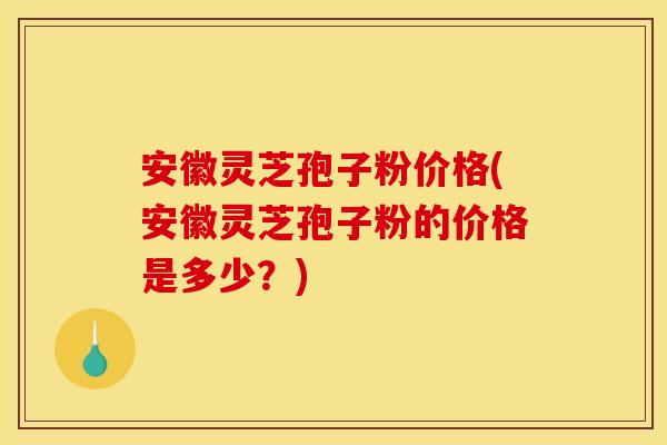 安徽灵芝孢子粉价格(安徽灵芝孢子粉的价格是多少?)