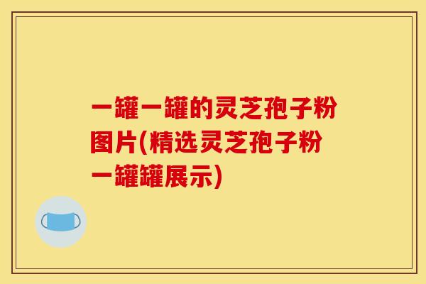 一罐一罐的灵芝孢子粉图片(精选灵芝孢子粉一罐罐展示)