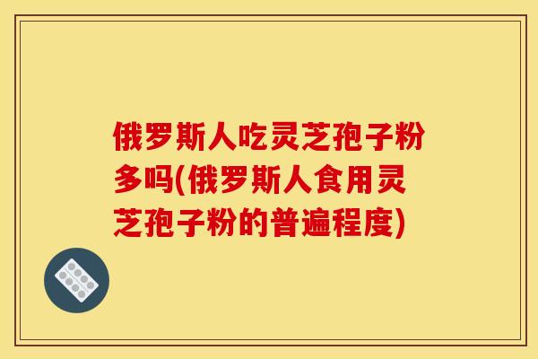俄罗斯人吃灵芝孢子粉多吗(俄罗斯人食用灵芝孢子粉的普遍程度)
