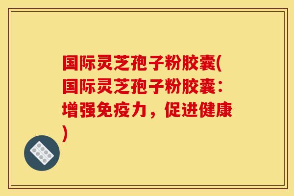 国际灵芝孢子粉胶囊(国际灵芝孢子粉胶囊:增强免疫力,促进健康)
