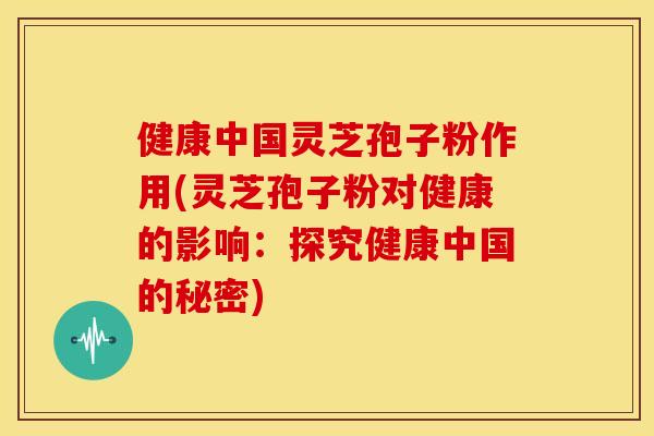健康中国灵芝孢子粉作用(灵芝孢子粉对健康的影响：探究健康中国的秘密)