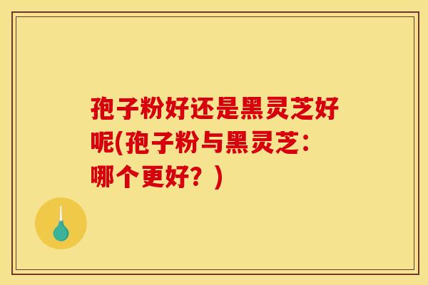 孢子粉好还是黑灵芝好呢(孢子粉与黑灵芝:哪个更好?)