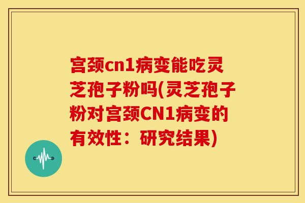 宫颈cn1病变能吃灵芝孢子粉吗(灵芝孢子粉对宫颈CN1病变的有效性：研究结果)