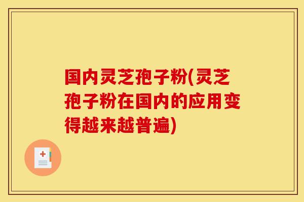 国内灵芝孢子粉(灵芝孢子粉在国内的应用变得越来越普遍)