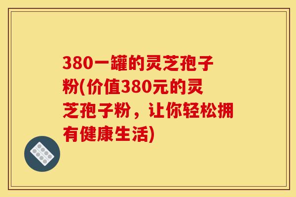 380一罐的灵芝孢子粉(价值380元的灵芝孢子粉,让你轻松拥有健康生活)