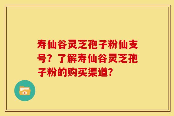 寿仙谷灵芝孢子粉仙支号?了解寿仙谷灵芝孢子粉的购买渠道?