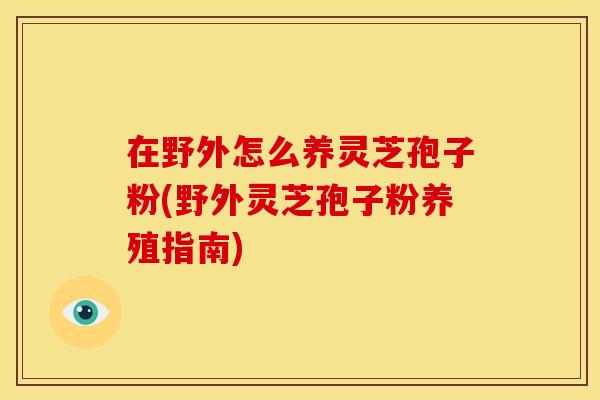 在野外怎么养灵芝孢子粉(野外灵芝孢子粉养殖指南)