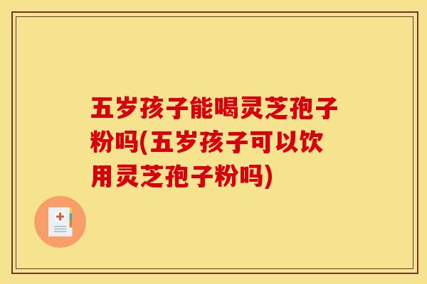 五岁孩子能喝灵芝孢子粉吗(五岁孩子可以饮用灵芝孢子粉吗)