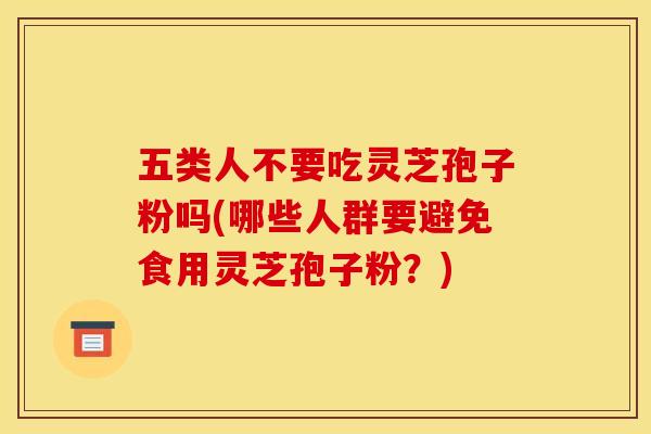 五类人不要吃灵芝孢子粉吗(哪些人群要避免食用灵芝孢子粉？)