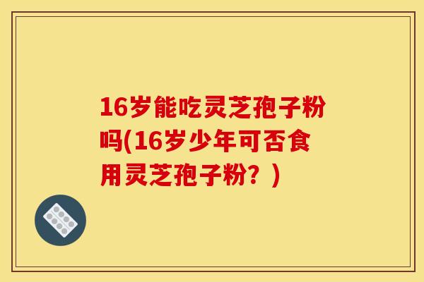 16岁能吃灵芝孢子粉吗(16岁少年可否食用灵芝孢子粉？)