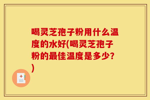 喝灵芝孢子粉用什么温度的水好(喝灵芝孢子粉的最佳温度是多少?)
