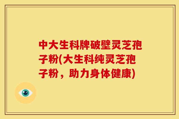 中大生科牌破壁灵芝孢子粉(大生科纯灵芝孢子粉,助力身体健康)