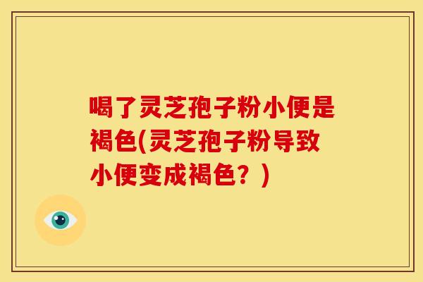 喝了灵芝孢子粉小便是褐色(灵芝孢子粉导致小便变成褐色?)