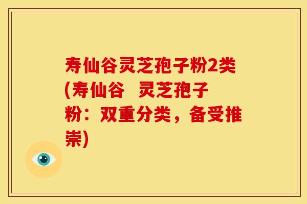 寿仙谷灵芝孢子粉2类(寿仙谷 灵芝孢子粉:双重分类,备受推崇)