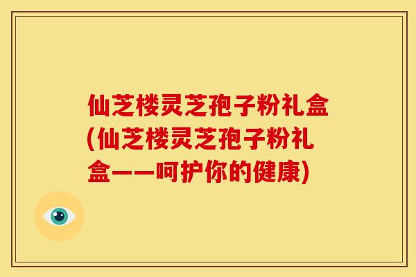 仙芝楼灵芝孢子粉礼盒(仙芝楼灵芝孢子粉礼盒——呵护你的健康)