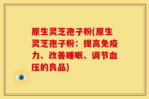 原生灵芝孢子粉(原生灵芝孢子粉:提高免疫力、改善睡眠、调节血压的良品)
