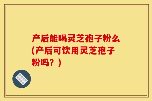 产后能喝灵芝孢子粉么(产后可饮用灵芝孢子粉吗?)