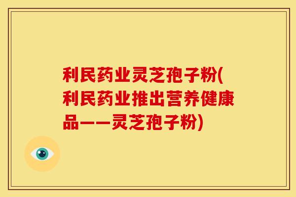 利民药业灵芝孢子粉(利民药业推出营养健康品——灵芝孢子粉)